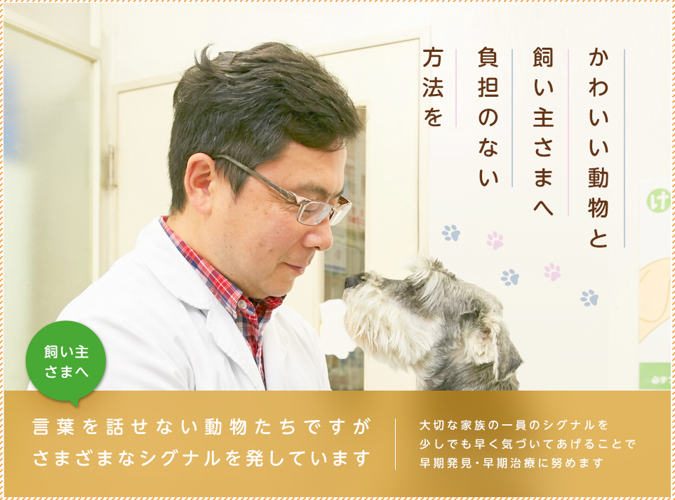 かわいい動物と飼い主さまへ負担のない方法を 飼い主 さまへ 言葉を話せない動物たちですが さまざまなシグナルを発しています 大切な家族の一員のシグナルを 少しでも早く気づいてあげることで 早期発見・早期治療に努めます